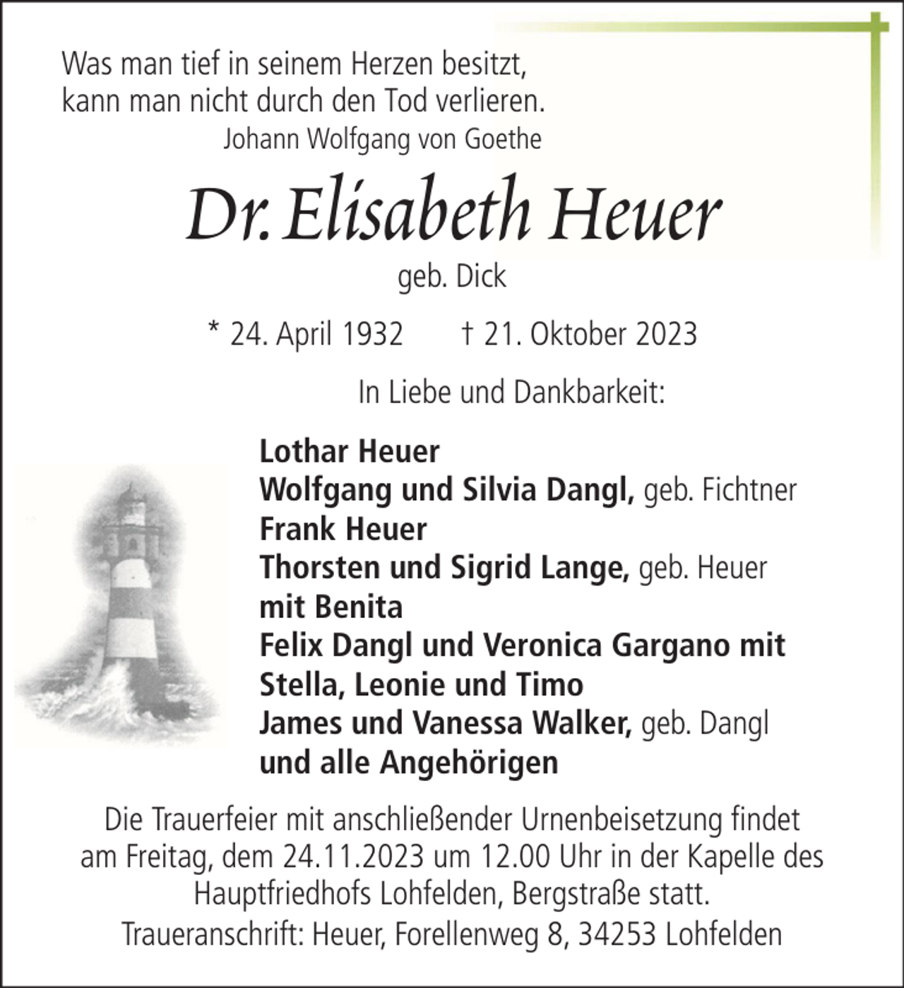 <p>Was man tief in seinem Herzen besitzt,<br />kann man nicht durch den Tod verlieren.<br />Johann Wolfgang von Goethe</p><p>Dr. Elisabeth Heuer<br />geb. Dick</p><p>* 24. April 1932</p><p>† 21. Oktober 2023</p><p>In Liebe und Dankbarkeit:<br />Lothar Heuer<br />Wolfgang und Silvia Dangl, geb. Fichtner<br />Frank Heuer<br />Thorsten und Sigrid Lange, geb. Heuer<br />mit Benita<br />Felix Dangl und Veronica Gargano mit<br />Stella, Leonie und Timo<br />James und Vanessa Walker, geb. Dangl<br />und alle Angehörigen<br />Die Trauerfeier mit anschließender Urnenbeisetzung findet<br />am Freitag, dem 24.11.2023 um 12.00 Uhr in der Kapelle des<br />Hauptfriedhofs Lohfelden, Bergstraße statt.<br />Traueranschrift: Heuer, Forellenweg 8, 34253 Lohfelden</p>