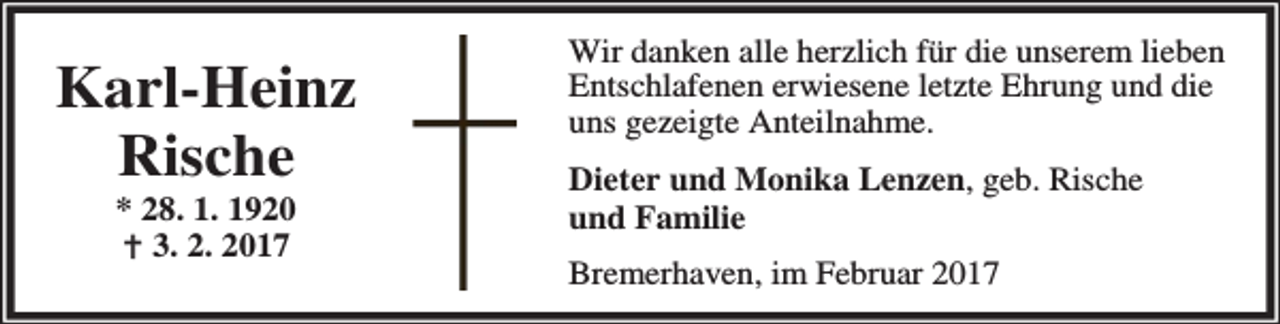 <p>Karl-Heinz<br />Rische<br />* 28. 1. 1920<br />B 3. 2. 2017</p><p>Wir danken alle herzlich für die unserem lieben<br />Entschlafenen erwiesene letzte Ehrung und die<br />uns gezeigte Anteilnahme.<br />Dieter und Monika Lenzen, geb. Rische<br />und Familie<br />Bremerhaven, im Februar 2017</p>