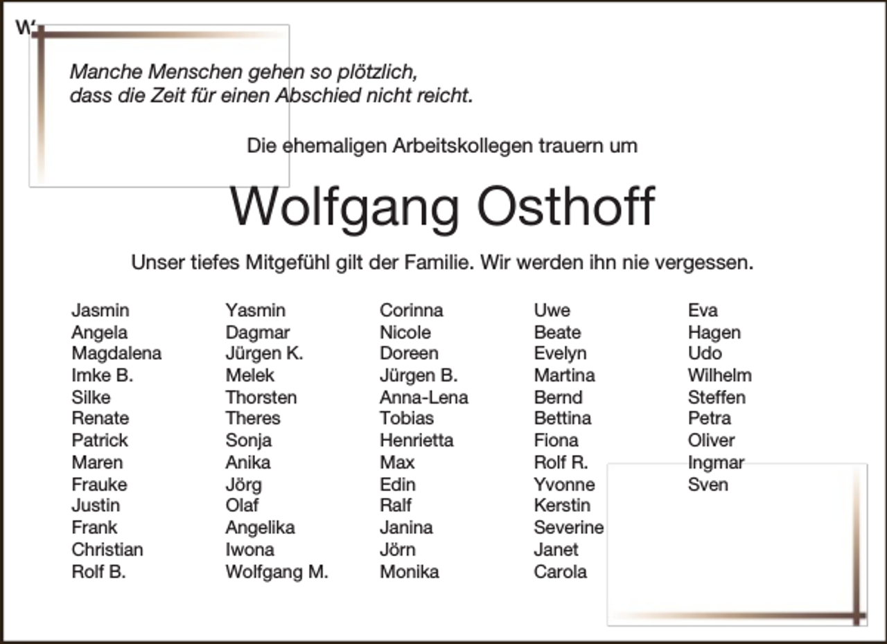 <p>w<br />Manche Menschen gehen so plötzlich,<br />dass die Zeit für einen Abschied nicht reicht.<br />Die ehemaligen Arbeitskollegen trauern um</p><p>Wolfgang Osthoff<br />Unser tiefes Mitgefühl gilt der Familie. Wir werden ihn nie vergessen.<br />Jasmin<br />Angela<br />Magdalena<br />Imke B.<br />Silke<br />Renate<br />Patrick<br />Maren<br />Frauke<br />Justin<br />Frank<br />Christian<br />Rolf B.</p><p>Yasmin<br />Dagmar<br />Jürgen K.<br />Melek<br />Thorsten<br />Theres<br />Sonja<br />Anika<br />Jörg<br />Olaf<br />Angelika<br />Iwona<br />Wolfgang M.</p><p>Corinna<br />Nicole<br />Doreen<br />Jürgen B.<br />Anna-Lena<br />Tobias<br />Henrietta<br />Max<br />Edin<br />Ralf<br />Janina<br />Jörn<br />Monika</p><p>Uwe<br />Beate<br />Evelyn<br />Martina<br />Bernd<br />Bettina<br />Fiona<br />Rolf R.<br />Yvonne<br />Kerstin<br />Severine<br />Janet<br />Carola</p><p>Eva<br />Hagen<br />Udo<br />Wilhelm<br />Steffen<br />Petra<br />Oliver<br />Ingmar<br />Sven</p>