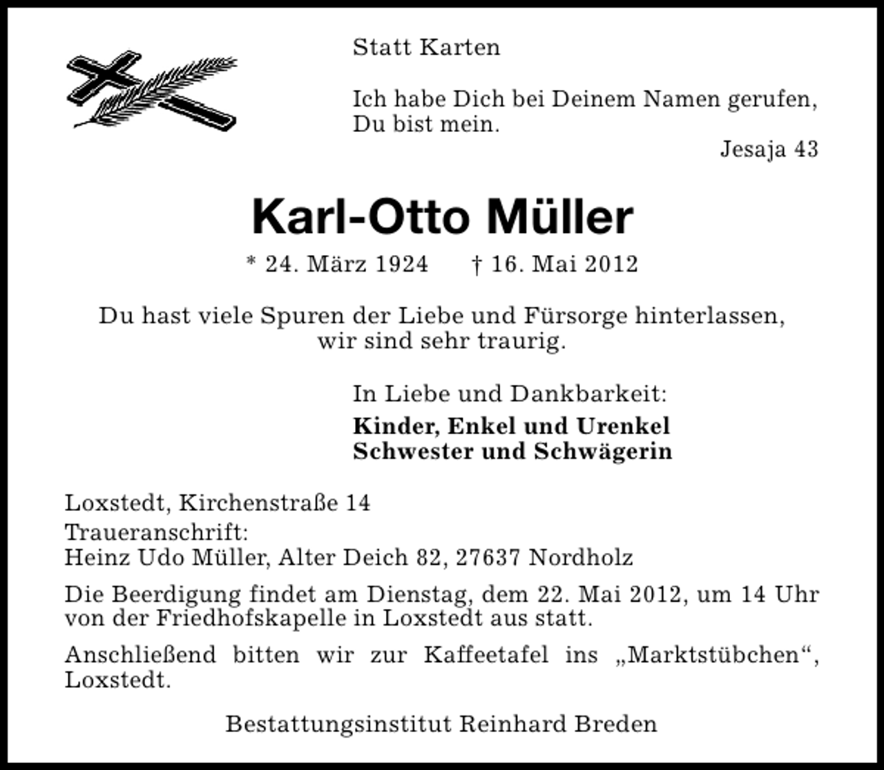 <p>Statt Karten<br />Ich habe Dich bei Deinem Namen gerufen,<br />Du bist mein.<br />Jesaja 43</p><p>Karl-Otto Müller</p><p>* 24. März 1924</p><p>† 16. Mai 2012</p><p>Du hast viele Spuren der Liebe und Fürsorge hinterlassen,<br />wir sind sehr traurig.<br />In Liebe und Dankbarkeit:<br />Kinder, Enkel und Urenkel<br />Schwester und Schwägerin<br />Loxstedt, Kirchenstraße 14<br />Traueranschrift:<br />Heinz Udo Müller, Alter Deich 82, 27637 Nordholz<br />Die Beerdigung findet am Dienstag, dem 22. Mai 2012, um 14 Uhr<br />von der Friedhofskapelle in Loxstedt aus statt.<br />Anschließend bitten wir zur Kaffeetafel ins „Marktstübchen“,<br />Loxstedt.<br />Bestattungsinstitut Reinhard Breden</p>