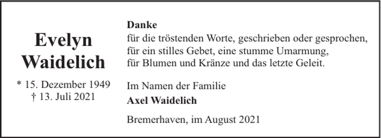 <p>Evelyn<br />Waidelich<br />* 15. Dezember 1949<br />† 13. Juli 2021</p><p>Danke<br />für die tröstenden Worte, geschrieben oder gesprochen,<br />für ein stilles Gebet, eine stumme Umarmung,<br />für Blumen und Kränze und das letzte Geleit.<br />Im Namen der Familie<br />Axel Waidelich<br />Bremerhaven, im August 2021</p>