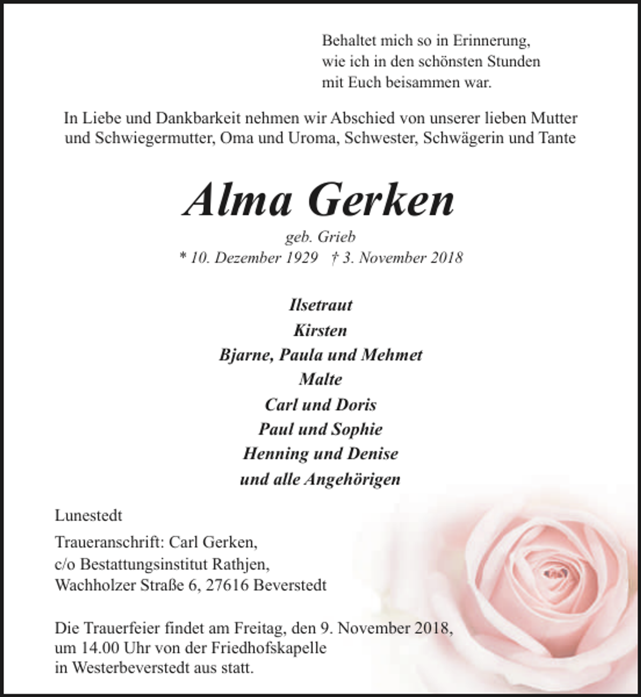 <p>Behaltet mich so in Erinnerung,<br />wie ich in den schönsten Stunden<br />mit Euch beisammen war.</p><p>In Liebe und Dankbarkeit nehmen wir Abschied von unserer lieben Mutter<br />und Schwiegermutter, Oma und Uroma, Schwester, Schwägerin und Tante</p><p>Alma Gerken</p><p>geb. Grieb<br />* 10. Dezember 1929 † 3. November 2018</p><p>Ilsetraut<br />Kirsten<br />Bjarne, Paula und Mehmet<br />Malte<br />Carl und Doris<br />Paul und Sophie<br />Henning und Denise<br />und alle Angehörigen<br />Lunestedt<br />Traueranschrift: Carl Gerken,<br />c/o Bestattungsinstitut Rathjen,<br />Wachholzer Straße 6, 27616 Beverstedt<br />Die Trauerfeier findet am Freitag, den 9. November 2018,<br />um 14.00 Uhr von der Friedhofskapelle<br />in Westerbeverstedt aus statt.</p>