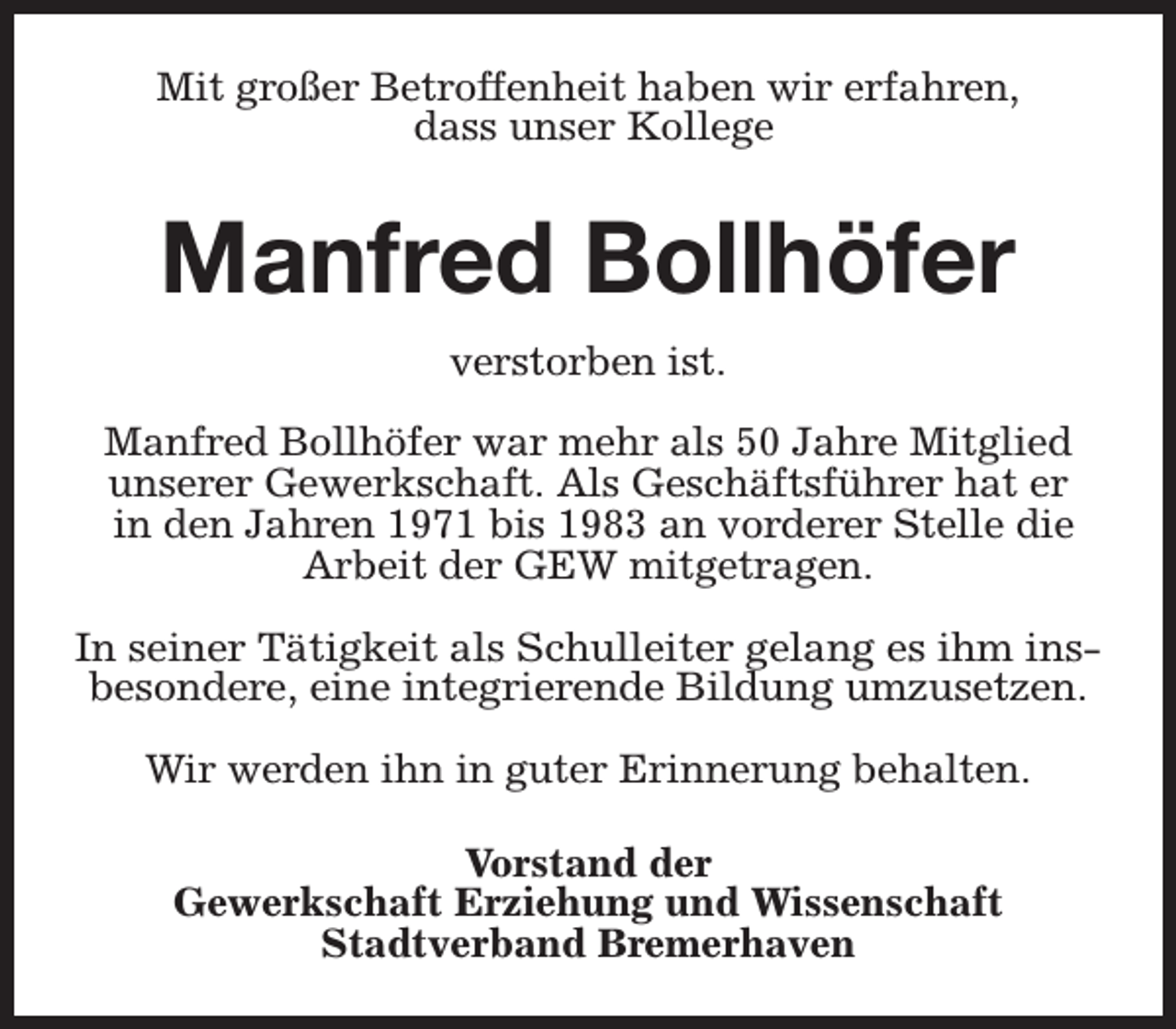 <p>Mit großer Betroffenheit haben wir erfahren,<br />dass unser Kollege</p><p>Manfred Bollhöfer<br />verstorben ist.<br />Manfred Bollhöfer war mehr als 50 Jahre Mitglied<br />unserer Gewerkschaft. Als Geschäftsführer hat er<br />in den Jahren 1971 bis 1983 an vorderer Stelle die<br />Arbeit der GEW mitgetragen.<br />In seiner Tätigkeit als Schulleiter gelang es ihm insbesondere, eine integrierende Bildung umzusetzen.<br />Wir werden ihn in guter Erinnerung behalten.<br />Vorstand der<br />Gewerkschaft Erziehung und Wissenschaft<br />Stadtverband Bremerhaven</p>
