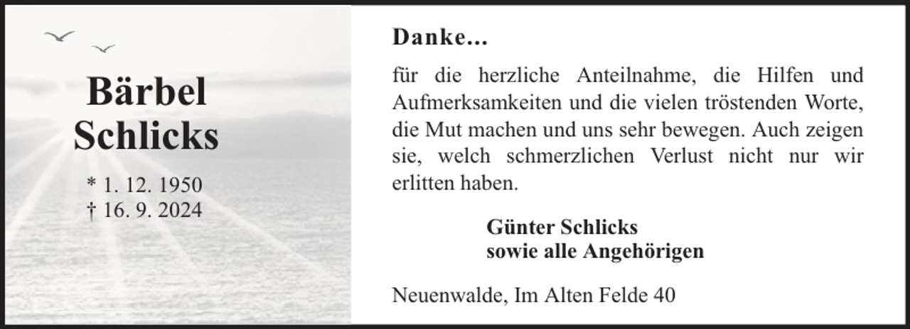 <p>Danke...</p><p>Bärbel<br />Schlicks<br />* 1. 12. 1950<br />† 16. 9. 2024</p><p>für die herzliche Anteilnahme, die Hilfen und<br />Aufmerksamkeiten und die vielen tröstenden Worte,<br />die Mut machen und uns sehr bewegen. Auch zeigen<br />sie, welch schmerzlichen Verlust nicht nur wir<br />erlitten haben.<br />Günter Schlicks<br />sowie alle Angehörigen<br />Neuenwalde, Im Alten Felde 40</p>