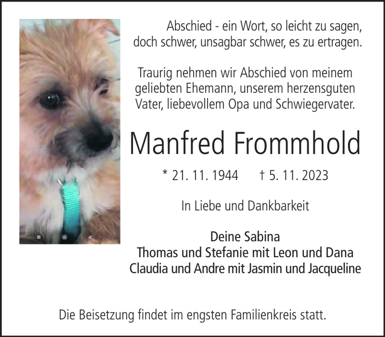 <p>Abschied - ein Wort, so leicht zu sagen,<br />doch schwer, unsagbar schwer, es zu ertragen.<br />Traurig nehmen wir Abschied von meinem<br />geliebten Ehemann, unserem herzensguten<br />Vater, liebevollem Opa und Schwiegervater.</p><p>Manfred Frommhold<br />* 21. 11. 1944</p><p>† 5. 11. 2023</p><p>In Liebe und Dankbarkeit<br />Deine Sabina<br />Thomas und Stefanie mit Leon und Dana<br />Claudia und Andre mit Jasmin und Jacqueline<br />Die Beisetzung findet im engsten Familienkreis statt.</p>
