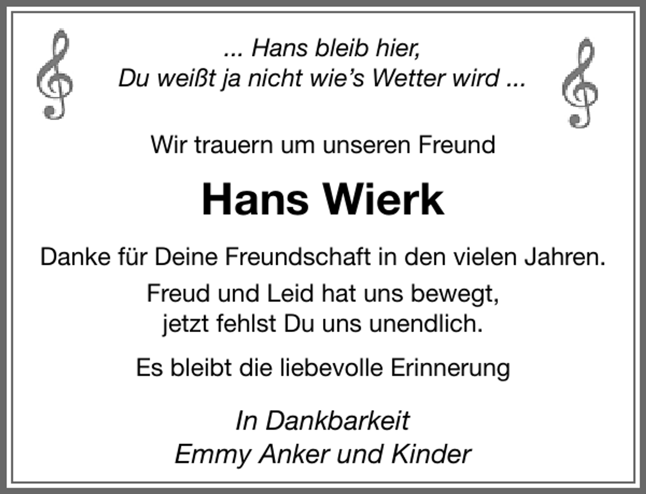 <p>... Hans bleib hier,<br />Du weißt ja nicht wie’s Wetter wird ...<br />Wir trauern um unseren Freund</p><p>Hans Wierk<br />Danke für Deine Freundschaft in den vielen Jahren.<br />Freud und Leid hat uns bewegt,<br />jetzt fehlst Du uns unendlich.<br />Es bleibt die liebevolle Erinnerung</p><p>In Dankbarkeit<br />Emmy Anker und Kinder</p>