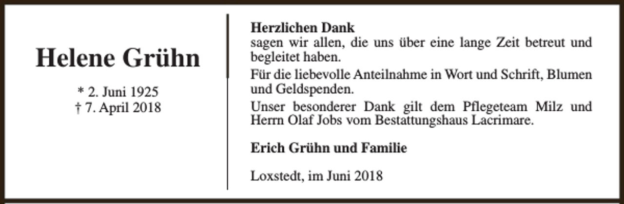 <p>Helene Grühn<br />* 2. Juni 1925<br />† 7. April 2018</p><p>Herzlichen Dank<br />sagen wir allen, die uns über eine lange Zeit betreut und<br />begleitet haben.<br />Für die liebevolle Anteilnahme in Wort und Schrift, Blumen<br />und Geldspenden.<br />Unser besonderer Dank gilt dem Pflegeteam Milz und<br />Herrn Olaf Jobs vom Bestattungshaus Lacrimare.<br />Erich Grühn und Familie<br />Loxstedt, im Juni 2018</p>