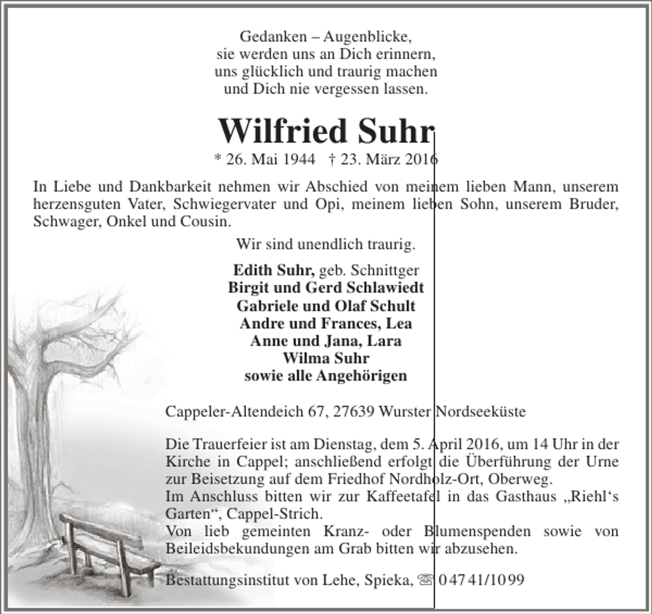 <p>Gedanken – Augenblicke,<br />sie werden uns an Dich erinnern,<br />uns glücklich und traurig machen<br />und Dich nie vergessen lassen.</p><p>Wilfried Suhr</p><p>* 26. Mai 1944 † 23. März 2016<br />In Liebe und Dankbarkeit nehmen wir Abschied von meinem lieben Mann, unserem<br />herzensguten Vater, Schwiegervater und Opi, meinem lieben Sohn, unserem Bruder,<br />Schwager, Onkel und Cousin.<br />Wir sind unendlich traurig.<br />Edith Suhr, geb. Schnittger<br />Birgit und Gerd Schlawiedt<br />Gabriele und Olaf Schult<br />Andre und Frances, Lea<br />Anne und Jana, Lara<br />Wilma Suhr<br />sowie alle Angehörigen<br />Cappeler-Altendeich 67, 27639 Wurster Nordseeküste<br />Die Trauerfeier ist am Dienstag, dem 5. April 2016, um 14 Uhr in der<br />Kirche in Cappel; anschließend erfolgt die Überführung der Urne<br />zur Beisetzung auf dem Friedhof Nordholz-Ort, Oberweg.<br />Im Anschluss bitten wir zur Kaffeetafel in das Gasthaus „Riehl‘s<br />Garten“, Cappel-Strich.<br />Von lieb gemeinten Kranz- oder Blumenspenden sowie von<br />Beileidsbekundungen am Grab bitten wir abzusehen.<br />Bestattungsinstitut von Lehe, Spieka,  0 47 41/10 99</p>