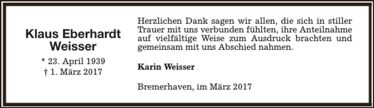 <p>Klaus Eberhardt<br />Weisser<br />* 23. April 1939<br />† 1. März 2017</p><p>Herzlichen Dank sagen wir allen, die sich in stiller<br />Trauer mit uns verbunden fühlten, ihre Anteilnahme<br />auf vielfältige Weise zum Ausdruck brachten und<br />gemeinsam mit uns Abschied nahmen.<br />Karin Weisser<br />Bremerhaven, im März 2017</p>