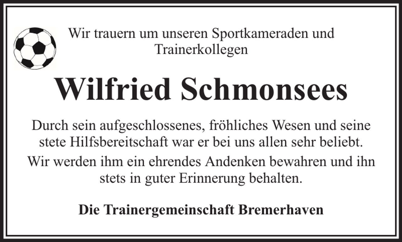 <p>Wir trauern um unseren Sportkameraden und<br />Trainerkollegen</p><p>Wilfried Schmonsees<br />Durch sein aufgeschlossenes, fröhliches Wesen und seine<br />stete Hilfsbereitschaft war er bei uns allen sehr beliebt.<br />Wir werden ihm ein ehrendes Andenken bewahren und ihn<br />stets in guter Erinnerung behalten.<br />Die Trainergemeinschaft Bremerhaven</p>