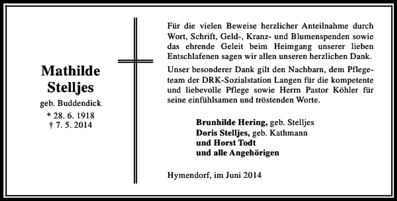 <p>Mathilde<br />Stelljes<br />geb. Buddendick<br />* 28. 6. 1918<br />† 7. 5. 2014</p><p>Für die vielen Beweise herzlicher Anteilnahme durch<br />Wort, Schrift, Geld-, Kranz- und Blumenspenden sowie<br />das ehrende Geleit beim Heimgang unserer lieben<br />Entschlafenen sagen wir allen unseren herzlichen Dank.<br />Unser besonderer Dank gilt den Nachbarn, dem Pflegeteam der DRK-Sozialstation Langen für die kompetente<br />und liebevolle Pflege sowie Herrn Pastor Köhler für<br />seine einfühlsamen und tröstenden Worte.<br />Brunhilde Hering, geb. Stelljes<br />Doris Stelljes, geb. Kathmann<br />und Horst Todt<br />und alle Angehörigen<br />Hymendorf, im Juni 2014</p>