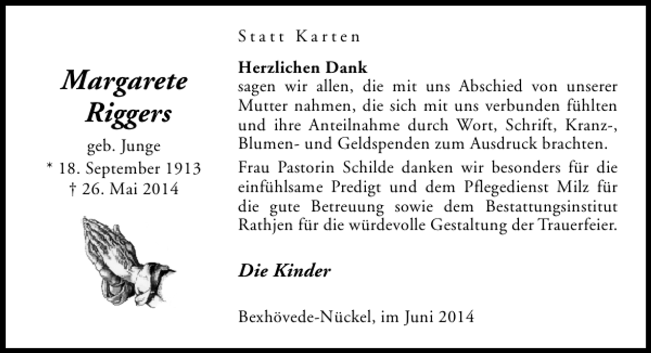 <p>Statt Karten</p><p>Margarete<br />Riggers<br />geb. Junge<br />* 18. September 1913<br />† 26. Mai 2014</p><p>Herzlichen Dank<br />sagen wir allen, die mit uns Abschied von unserer<br />Mutter nahmen, die sich mit uns verbunden fühlten<br />und ihre Anteilnahme durch Wort, Schrift, Kranz-,<br />Blumen- und Geldspenden zum Ausdruck brachten.<br />Frau Pastorin Schilde danken wir besonders für die<br />einfühlsame Predigt und dem Pflegedienst Milz für<br />die gute Betreuung sowie dem Bestattungsinstitut<br />Rathjen für die würdevolle Gestaltung der Trauerfeier.</p><p>Die Kinder<br />Bexhövede-Nückel, im Juni 2014</p>