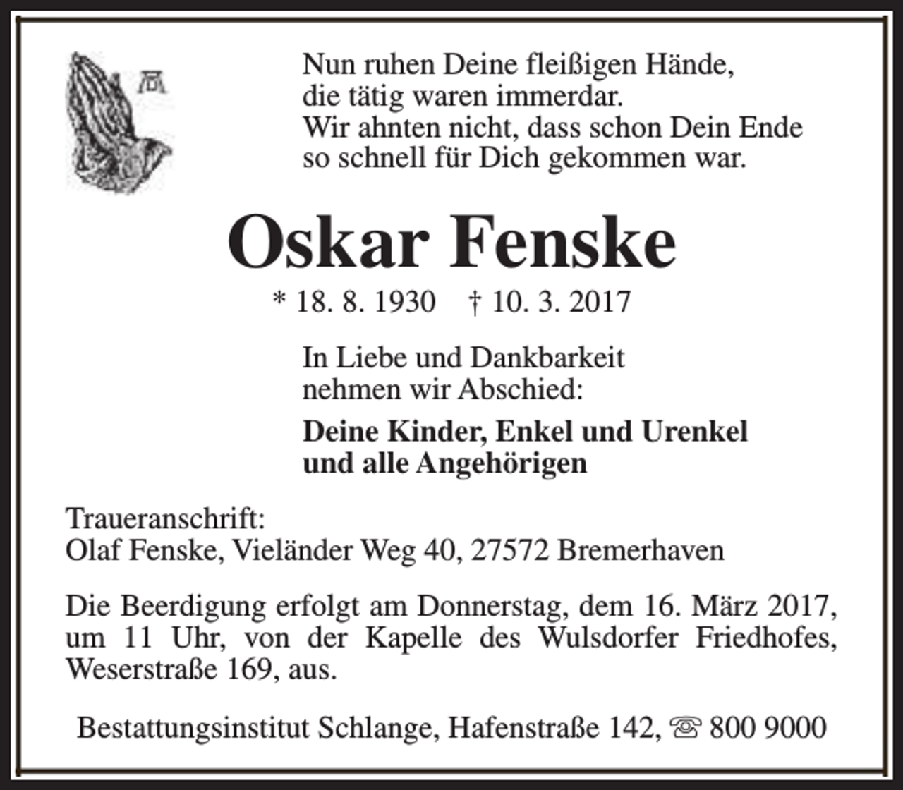 <p>Nun ruhen Deine fleißigen Hände,<br />die tätig waren immerdar.<br />Wir ahnten nicht, dass schon Dein Ende<br />so schnell für Dich gekommen war.</p><p>Oskar Fenske<br />* 18. 8. 1930</p><p>† 10. 3. 2017</p><p>In Liebe und Dankbarkeit<br />nehmen wir Abschied:<br />Deine Kinder, Enkel und Urenkel<br />und alle Angehörigen<br />Traueranschrift:<br />Olaf Fenske, Vieländer Weg 40, 27572 Bremerhaven<br />Die Beerdigung erfolgt am Donnerstag, dem 16. März 2017,<br />um 11 Uhr, von der Kapelle des Wulsdorfer Friedhofes,<br />Weserstraße 169, aus.<br />Bestattungsinstitut Schlange, Hafenstraße 142, s 800 9000</p>
