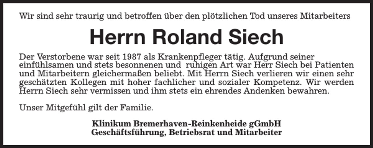<p>Wir sind sehr traurig und betroffen über den plötzlichen Tod unseres Mitarbeiters</p><p>Herrn Roland Siech</p><p>Der Verstorbene war seit 1987 als Krankenpfleger tätig. Aufgrund seiner<br />einfühlsamen und stets besonnenen und ruhigen Art war Herr Siech bei Patienten<br />und Mitarbeitern gleichermaßen beliebt. Mit Herrn Siech verlieren wir einen sehr<br />geschätzten Kollegen mit hoher fachlicher und sozialer Kompetenz. Wir werden<br />Herrn Siech sehr vermissen und ihm stets ein ehrendes Andenken bewahren.<br />Unser Mitgefühl gilt der Familie.<br />Klinikum Bremerhaven-Reinkenheide gGmbH<br />Geschäftsführung, Betriebsrat und Mitarbeiter</p>