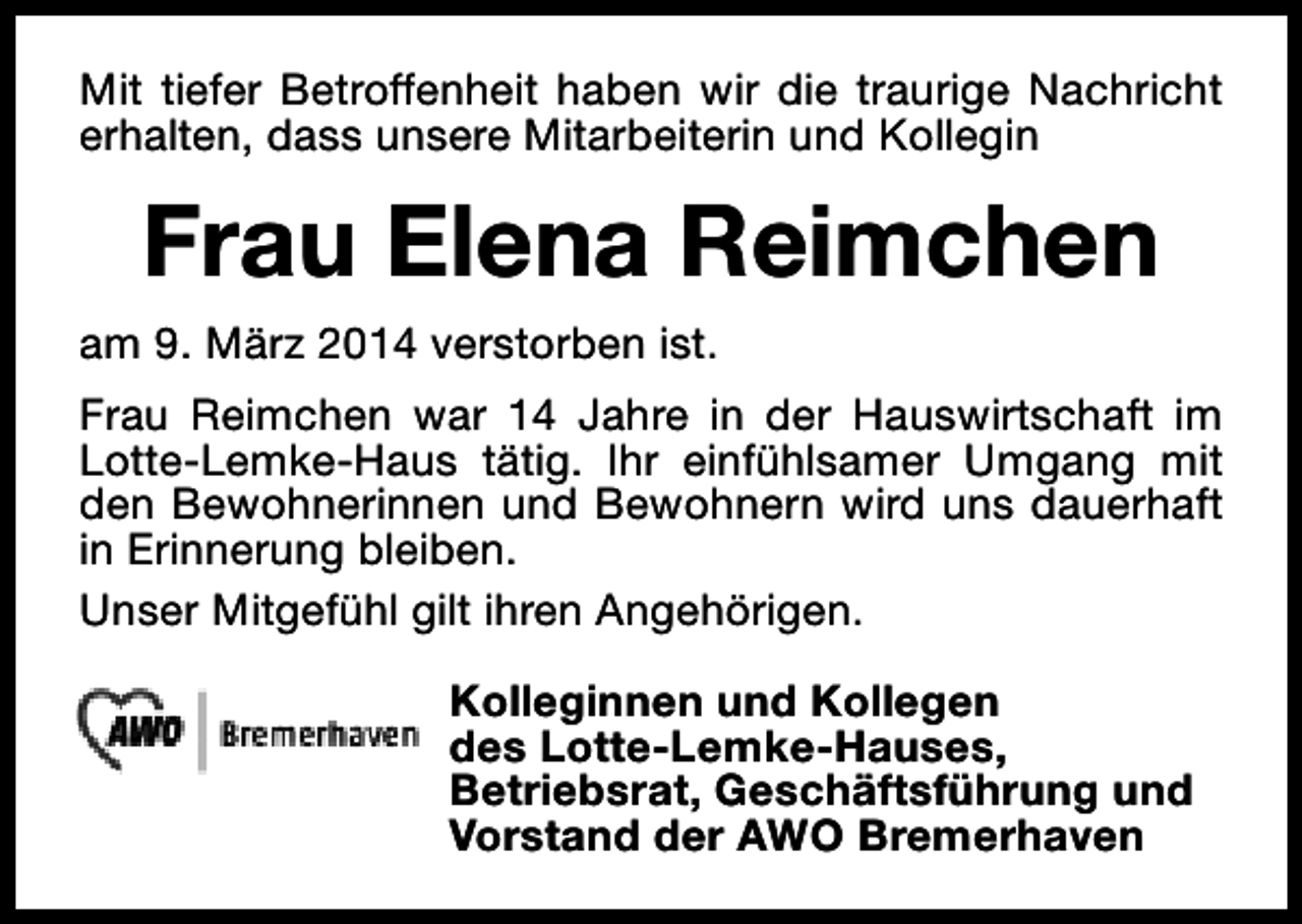 <p>Mit tiefer Betroffenheit haben wir die traurige Nachricht<br />erhalten, dass unsere Mitarbeiterin und Kollegin</p><p>Frau Elena Reimchen<br />am 9. März 2014 verstorben ist.<br />Frau Reimchen war 14 Jahre in der Hauswirtschaft im<br />Lotte-Lemke-Haus tätig. Ihr einfühlsamer Umgang mit<br />den Bewohnerinnen und Bewohnern wird uns dauerhaft<br />in Erinnerung bleiben.<br />Unser Mitgefühl gilt ihren Angehörigen.<br />Kolleginnen und Kollegen<br />des Lotte-Lemke-Hauses,<br />Betriebsrat, Geschäftsführung und<br />Vorstand der AWO Bremerhaven</p>