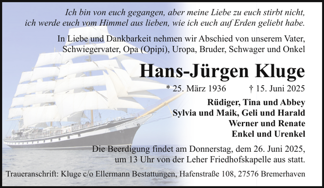 <p>Ich bin von euch gegangen, aber meine Liebe zu euch stirbt nicht,<br />ich werde euch vom Himmel aus lieben, wie ich euch auf Erden geliebt habe.<br />In Liebe und Dankbarkeit nehmen wir Abschied von unserem Vater,<br />Schwiegervater, Opa (Opipi), Uropa, Bruder, Schwager und Onkel</p><p>Hans-Jürgen Kluge<br />* 25. März 1936</p><p>† 15. Juni 2025</p><p>Rüdiger, Tina und Abbey<br />Sylvia und Maik, Geli und Harald<br />Werner und Renate<br />Enkel und Urenkel<br />Die Beerdigung findet am Donnerstag, dem 26. Juni 2025,<br />um 13 Uhr von der Leher Friedhofskapelle aus statt.<br />Traueranschrift: Kluge c/o Ellermann Bestattungen, Hafenstraße 108, 27576 Bremerhaven</p>