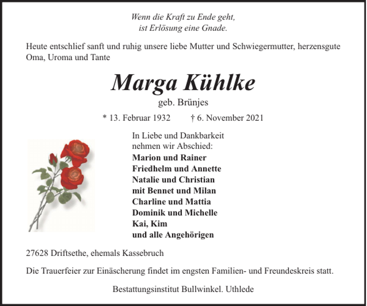 <p>Wenn die Kraft zu Ende geht,<br />ist Erlösung eine Gnade.<br />Heute entschlief sanft und ruhig unsere liebe Mutter und Schwiegermutter, herzensgute<br />Oma, Uroma und Tante</p><p>Marga Kühlke<br />geb. Brünjes</p><p>* 13. Februar 1932</p><p>† 6. November 2021</p><p>In Liebe und Dankbarkeit<br />nehmen wir Abschied:<br />Marion und Rainer<br />Friedhelm und Annette<br />Natalie und Christian<br />mit Bennet und Milan<br />Charline und Mattia<br />Dominik und Michelle<br />Kai, Kim<br />und alle Angehörigen<br />27628 Driftsethe, ehemals Kassebruch<br />Die Trauerfeier zur Einäscherung findet im engsten Familien- und Freundeskreis statt.<br />Bestattungsinstitut Bullwinkel. Uthlede</p>