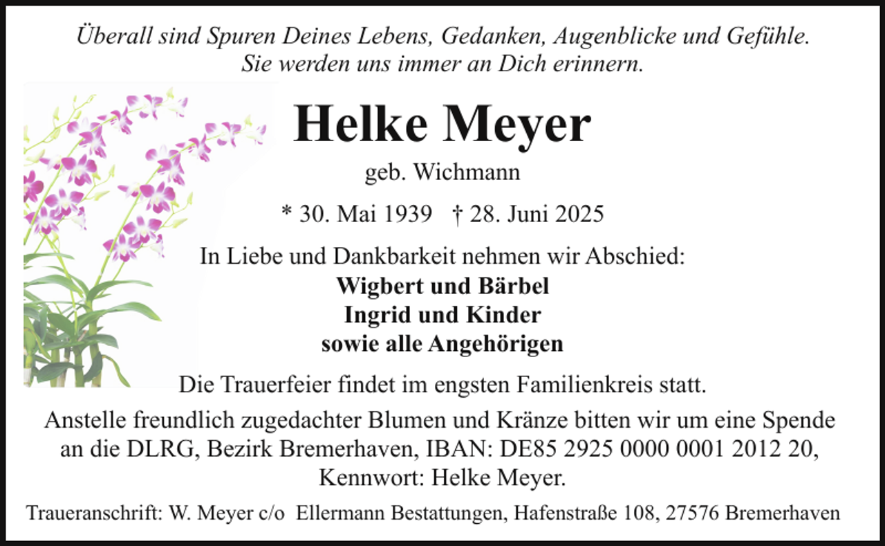 <p>Überall sind Spuren Deines Lebens, Gedanken, Augenblicke und Gefühle.<br />Sie werden uns immer an Dich erinnern.</p><p>Helke Meyer<br />geb. Wichmann</p><p>* 30. Mai 1939 † 28. Juni 2025<br />In Liebe und Dankbarkeit nehmen wir Abschied:<br />Wigbert und Bärbel<br />Ingrid und Kinder<br />sowie alle Angehörigen<br />Die Trauerfeier findet im engsten Familienkreis statt.<br />Anstelle freundlich zugedachter Blumen und Kränze bitten wir um eine Spende<br />an die DLRG, Bezirk Bremerhaven, IBAN: DE85 2925 01 2010,<br />Kennwort: Helke Meyer.<br />Traueranschrift: W. Meyer c/o Ellermann Bestattungen, Hafenstraße 108, 27576 Bremerhaven</p>
