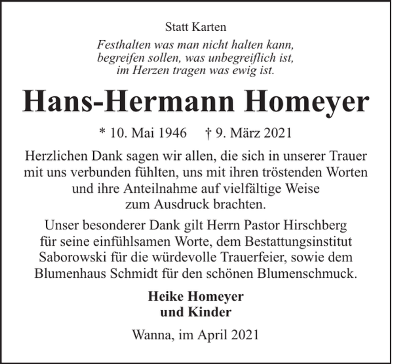 <p>Statt Karten<br />Festhalten was man nicht halten kann,<br />begreifen sollen, was unbegreiflich ist,<br />im Herzen tragen was ewig ist.</p><p>Hans-Hermann Homeyer<br />* 10. Mai 1946</p><p>† 9. März 2021</p><p>Herzlichen Dank sagen wir allen, die sich in unserer Trauer<br />mit uns verbunden fühlten, uns mit ihren tröstenden Worten<br />und ihre Anteilnahme auf vielfältige Weise<br />zum Ausdruck brachten.<br />Unser besonderer Dank gilt Herrn Pastor Hirschberg<br />für seine einfühlsamen Worte, dem Bestattungsinstitut<br />Saborowski für die würdevolle Trauerfeier, sowie dem<br />Blumenhaus Schmidt für den schönen Blumenschmuck.<br />Heike Homeyer<br />und Kinder<br />Wanna, im April 2021</p>