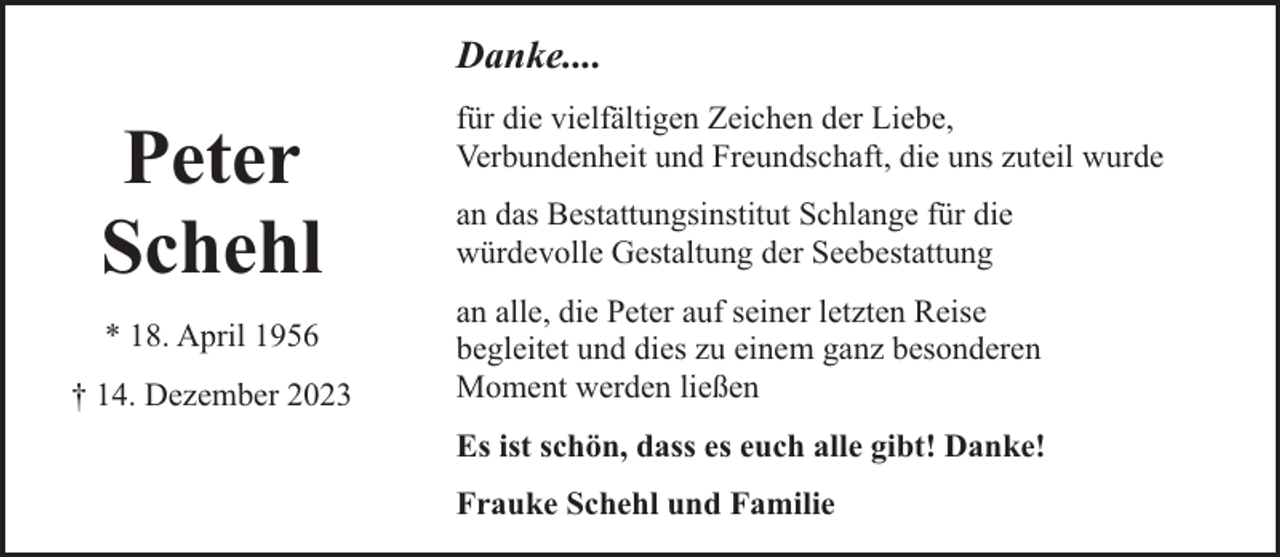 <p>Danke....</p><p>Peter<br />Schehl<br />* 18. April 1956<br />† 14. Dezember 2023</p><p>für die vielfältigen Zeichen der Liebe,<br />Verbundenheit und Freundschaft, die uns zuteil wurde<br />an das Bestattungsinstitut Schlange für die<br />würdevolle Gestaltung der Seebestattung<br />an alle, die Peter auf seiner letzten Reise<br />begleitet und dies zu einem ganz besonderen<br />Moment werden ließen<br />Es ist schön, dass es euch alle gibt! Danke!<br />Frauke Schehl und Familie</p>