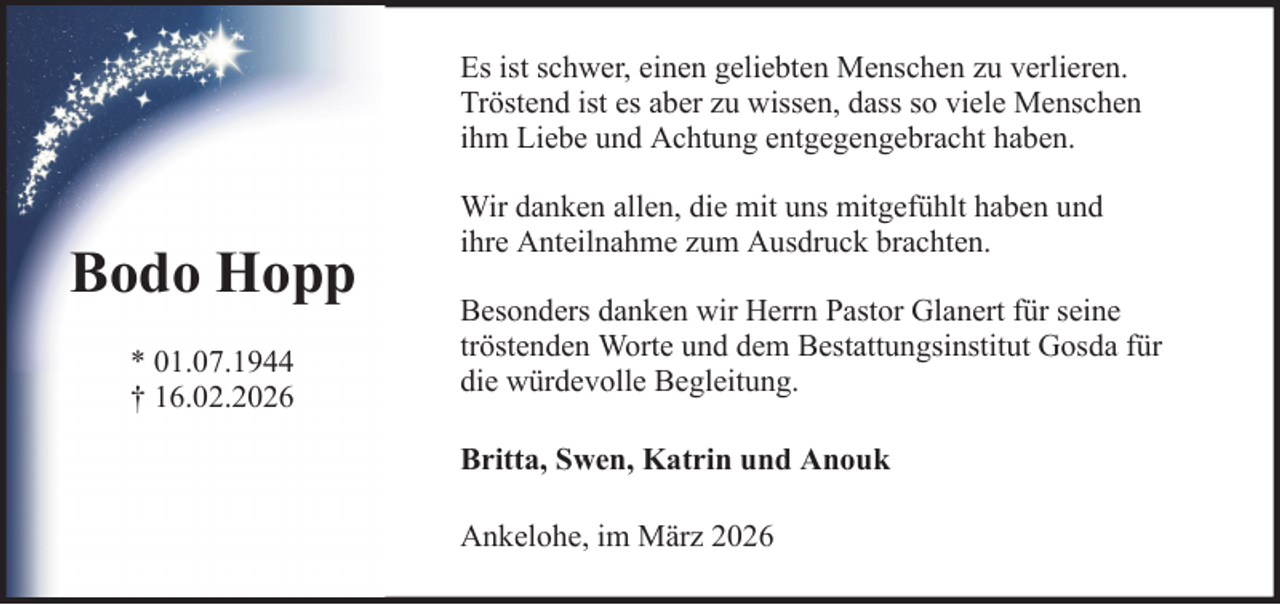 <p>Es ist schwer, einen geliebten Menschen zu verlieren.<br />Tröstend ist es aber zu wissen, dass so viele Menschen<br />ihm Liebe und Achtung entgegengebracht haben.</p><p>Bodo Hopp<br />* 01.07.1944<br />† 16.02.2026</p><p>Wir danken allen, die mit uns mitgefühlt haben und<br />ihre Anteilnahme zum Ausdruck brachten.<br />Besonders danken wir Herrn Pastor Glanert für seine<br />tröstenden Worte und dem Bestattungsinstitut Gosda für<br />die würdevolle Begleitung.<br />Britta, Swen, Katrin und Anouk<br />Ankelohe, im März 2026</p>