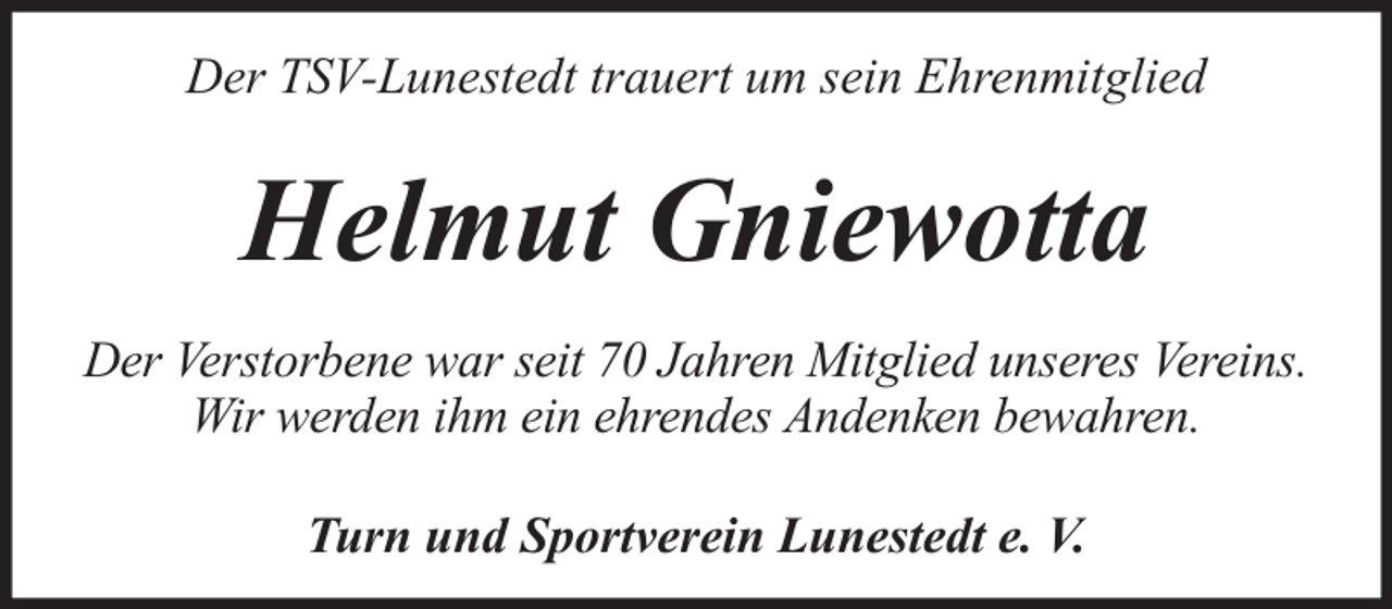 <p>Der TSV-Lunestedt trauert um sein Ehrenmitglied</p><p>Helmut Gniewotta<br />Der Verstorbene war seit 70 Jahren Mitglied unseres Vereins.<br />Wir werden ihm ein ehrendes Andenken bewahren.<br />Turn und Sportverein Lunestedt e. V.</p>
