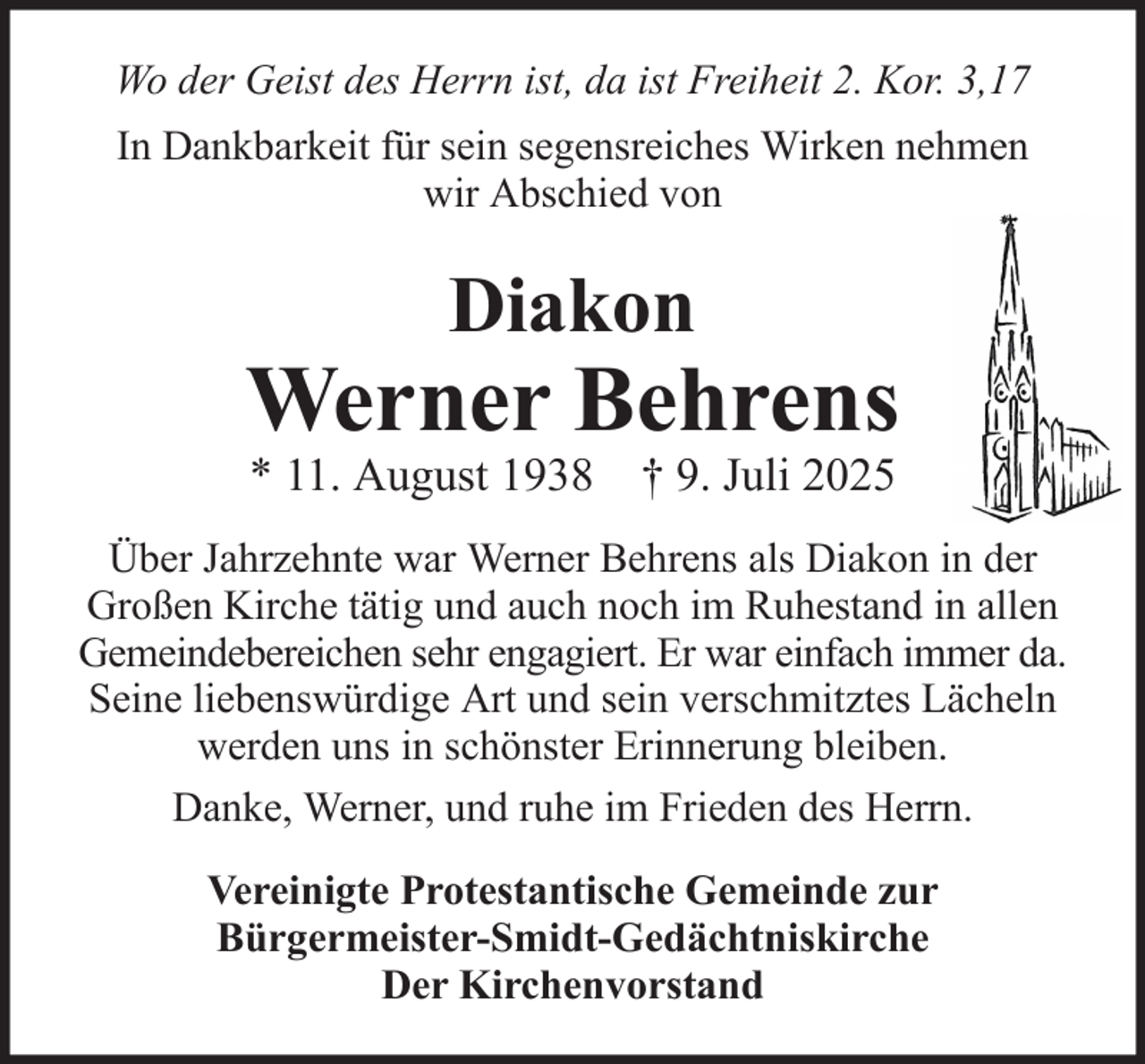 <p>Wo der Geist des Herrn ist, da ist Freiheit 2. Kor. 3,17<br />In Dankbarkeit für sein segensreiches Wirken nehmen<br />wir Abschied von</p>
<p>Diakon</p>
<p>Werner Behrens<br />* 11. August 1938 † 9. Juli 2025</p>
<p>Über Jahrzehnte war Werner Behrens als Diakon in der<br />Großen Kirche tätig und auch noch im Ruhestand in allen<br />Gemeindebereichen sehr engagiert. Er war einfach immer da.<br />Seine liebenswürdige Art und sein verschmitztes Lächeln<br />werden uns in schönster Erinnerung bleiben.<br />Danke, Werner, und ruhe im Frieden des Herrn.<br />Vereinigte Protestantische Gemeinde zur<br />Bürgermeister-Smidt-Gedächtniskirche<br />Der Kirchenvorstand</p>
