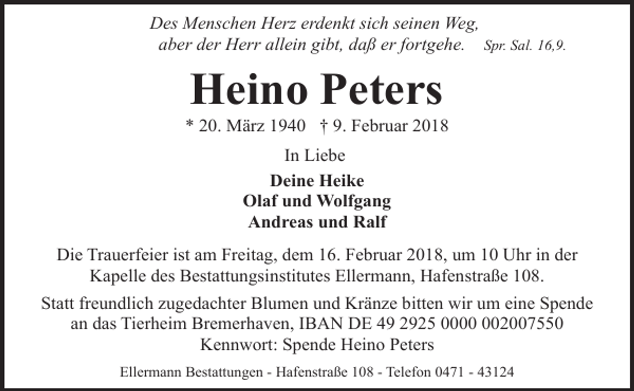 <p>Des Menschen Herz erdenkt sich seinen Weg,<br />aber der Herr allein gibt, daß er fortgehe. Spr. Sal. 16,9.</p><p>Heino Peters</p><p>* 20. März 1940 † 9. Februar 2018<br />In Liebe<br />Deine Heike<br />Olaf und Wolfgang<br />Andreas und Ralf<br />Die Trauerfeier ist am Freitag, dem 16. Februar 2018, um 10 Uhr in der<br />Kapelle des Bestattungsinstitutes Ellermann, Hafenstraße 108.<br />Statt freundlich zugedachter Blumen und Kränze bitten wir um eine Spende<br />an das Tierheim Bremerhaven, IBAN DE 49 2925 002007550<br />Kennwort: Spende Heino Peters<br />Ellermann Bestattungen - Hafenstraße 108 - Telefon 0471 - 43124</p>