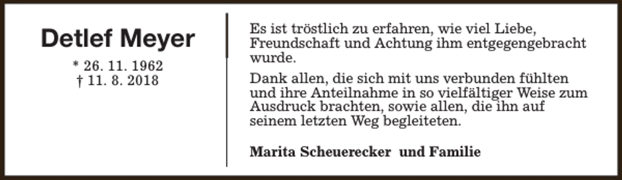 <p>Detlef Meyer<br />* 26. 11. 1962<br />† 11. 8. 2018</p><p>Es ist tröstlich zu erfahren, wie viel Liebe,<br />Freundschaft und Achtung ihm entgegengebracht<br />wurde.<br />Dank allen, die sich mit uns verbunden fühlten<br />und ihre Anteilnahme in so vielfältiger Weise zum<br />Ausdruck brachten, sowie allen, die ihn auf<br />seinem letzten Weg begleiteten.<br />Marita Scheuerecker und Familie</p>