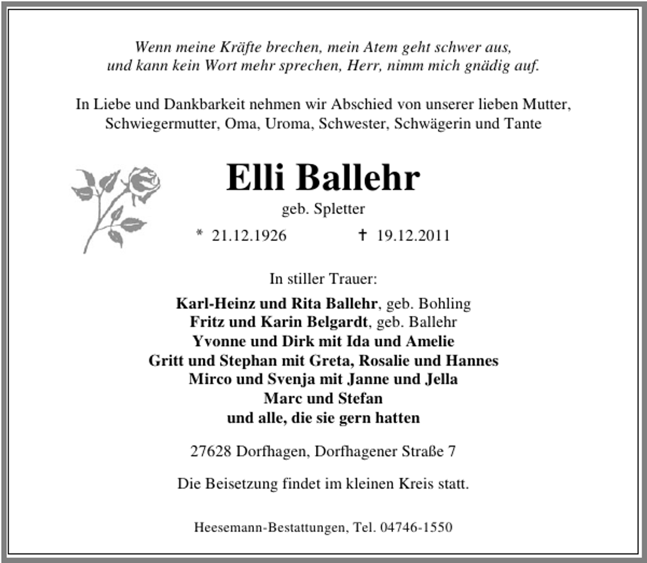 <p>Wenn meine Kräfte brechen, mein Atem geht schwer aus,<br />und kann kein Wort mehr sprechen, Herr, nimm mich gnädig auf.<br />In Liebe und Dankbarkeit nehmen wir Abschied von unserer lieben Mutter,<br />Schwiegermutter, Oma, Uroma, Schwester, Schwägerin und Tante</p><p>Elli Ballehr<br />geb. Spletter<br />21.12.1926</p><p>19.12.2011</p><p>In stiller Trauer:<br />Karl-Heinz und Rita Ballehr, geb. Bohling<br />Fritz und Karin Belgardt, geb. Ballehr<br />Yvonne und Dirk mit Ida und Amelie<br />Gritt und Stephan mit Greta, Rosalie und Hannes<br />Mirco und Svenja mit Janne und Jella<br />Marc und Stefan<br />und alle, die sie gern hatten<br />27628 Dorfhagen, Dorfhagener Straße 7<br />Die Beisetzung findet im kleinen Kreis statt.<br />Heesemann-Bestattungen, Tel. 04746-1550</p>