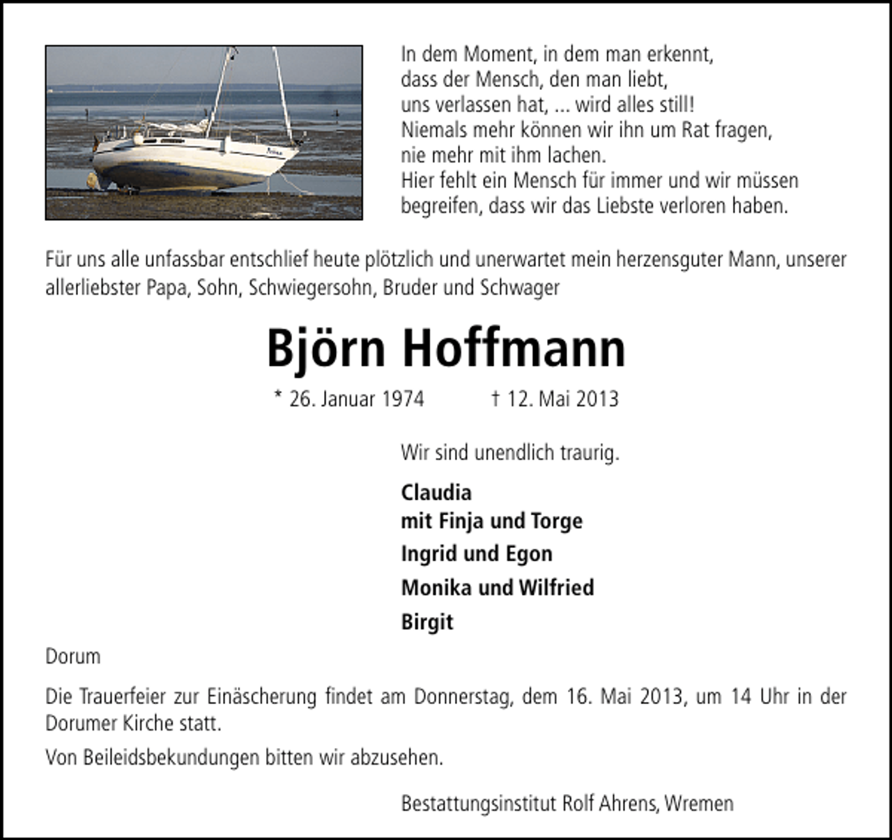 <p>In dem Moment, in dem man erkennt,<br />dass der Mensch, den man liebt,<br />uns verlassen hat, ... wird alles still!<br />Niemals mehr können wir ihn um Rat fragen,<br />nie mehr mit ihm lachen.<br />Hier fehlt ein Mensch für immer und wir müssen<br />begreifen, dass wir das Liebste verloren haben.<br />Für uns alle unfassbar entschlief heute plötzlich und unerwartet mein herzensguter Mann, unserer<br />allerliebster Papa, Sohn, Schwiegersohn, Bruder und Schwager</p><p>Björn Hoffmann<br />* 26. Januar 1974</p><p>† 12. Mai 2013</p><p>Wir sind unendlich traurig.<br />Claudia<br />mit Finja und Torge<br />Ingrid und Egon<br />Monika und Wilfried<br />Birgit<br />Dorum<br />Die Trauerfeier zur Einäscherung ﬁndet am Donnerstag, dem 16. Mai 2013, um 14 Uhr in der<br />Dorumer Kirche statt.<br />Von Beileidsbekundungen bitten wir abzusehen.<br />Bestattungsinstitut Rolf Ahrens, Wremen</p>