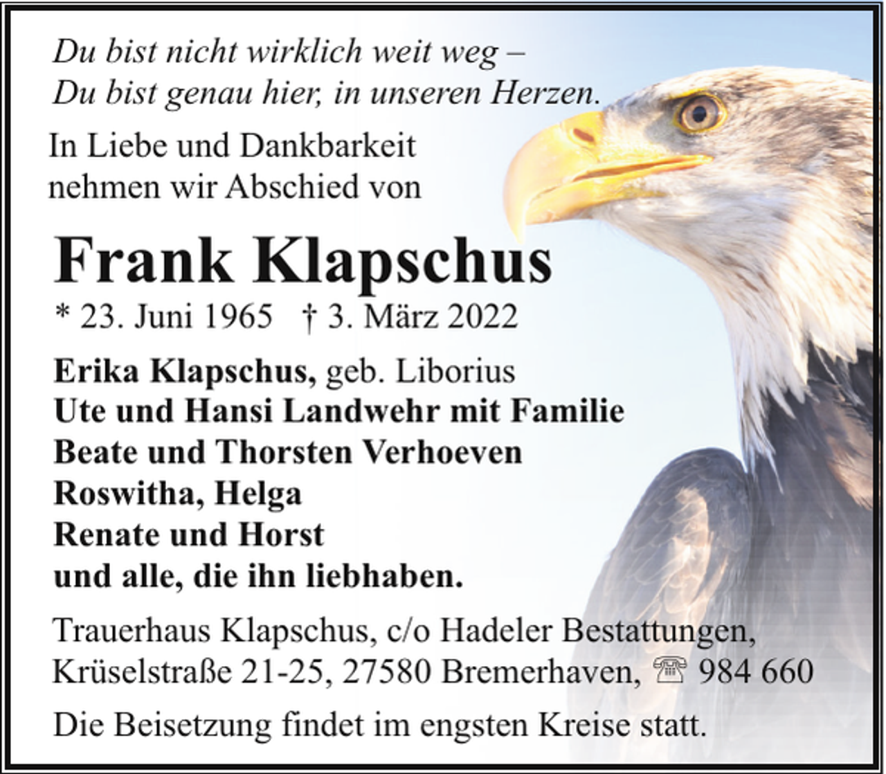 <p>Du bist nicht wirklich weit weg –<br />Du bist genau hier, in unseren Herzen.<br />In Liebe und Dankbarkeit<br />nehmen wir Abschied von</p><p>Frank Klapschus<br />* 23. Juni 1965 † 3. März 2022</p><p>Erika Klapschus, geb. Liborius<br />Ute und Hansi Landwehr mit Familie<br />Beate und Thorsten Verhoeven<br />Roswitha, Helga<br />Renate und Horst<br />und alle, die ihn liebhaben.<br />Trauerhaus Klapschus, c/o Hadeler Bestattungen,<br />Krüselstraße 21-25, 27580 Bremerhaven, ' 984 660<br />Die Beisetzung findet im engsten Kreise statt.</p>