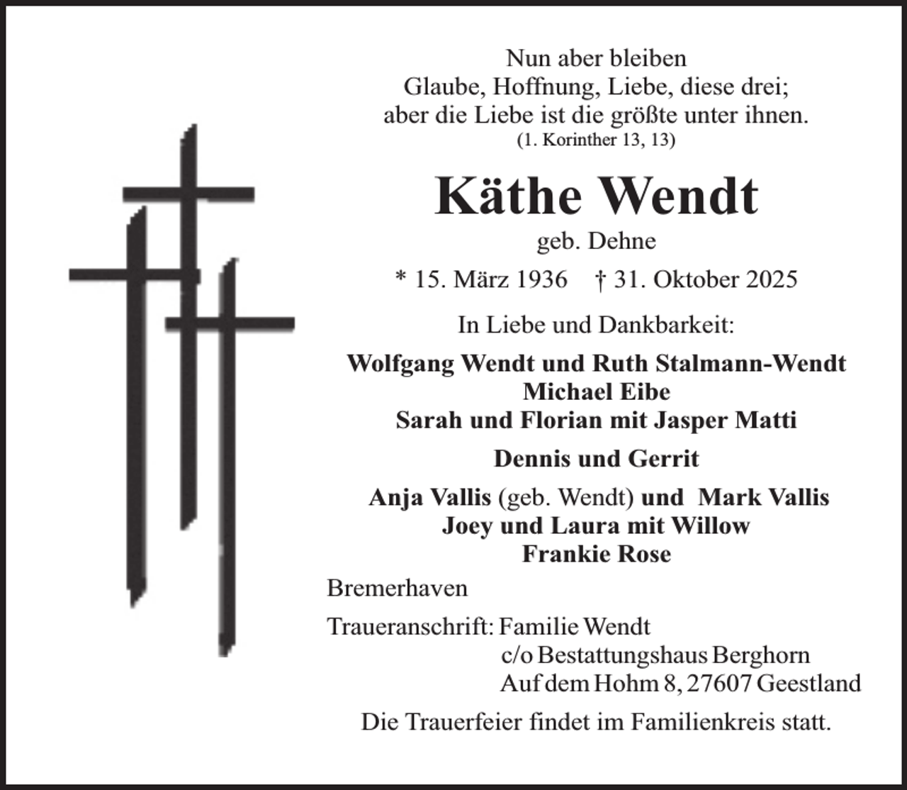 <p>Nun aber bleiben<br />Glaube, Hoffnung, Liebe, diese drei;<br />aber die Liebe ist die größte unter ihnen.<br />(1. Korinther 13, 13)</p><p>Käthe Wendt<br />geb. Dehne</p><p>* 15. März 1936</p><p>† 31. Oktober 2025</p><p>In Liebe und Dankbarkeit:<br />Wolfgang Wendt und Ruth Stalmann-Wendt<br />Michael Eibe<br />Sarah und Florian mit Jasper Matti<br />Dennis und Gerrit<br />Anja Vallis (geb. Wendt) und Mark Vallis<br />Joey und Laura mit Willow<br />Frankie Rose<br />Bremerhaven<br />Traueranschrift: Familie Wendt<br />c/o Bestattungshaus Berghorn<br />Auf dem Hohm 8, 27607 Geestland<br />Die Trauerfeier findet im Familienkreis statt.</p>