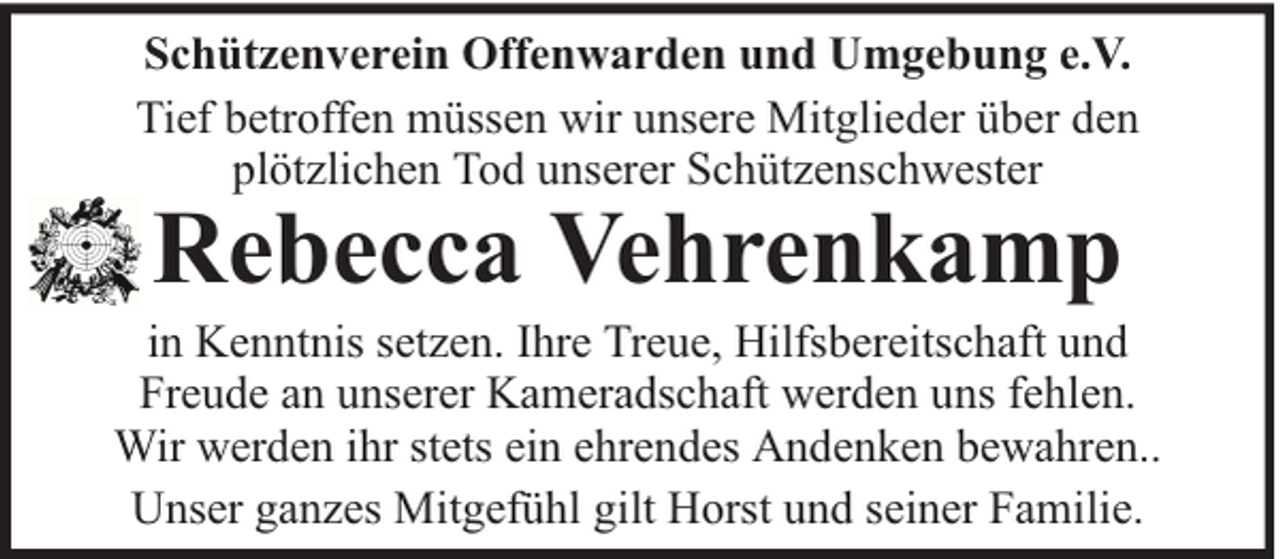 <p>Schützenverein Offenwarden und Umgebung e.V.<br />Tief betroffen müssen wir unsere Mitglieder über den<br />plötzlichen Tod unserer Schützenschwester</p><p>Rebecca Vehrenkamp</p><p>in Kenntnis setzen. Ihre Treue, Hilfsbereitschaft und<br />Freude an unserer Kameradschaft werden uns fehlen.<br />Wir werden ihr stets ein ehrendes Andenken bewahren..<br />Unser ganzes Mitgefühl gilt Horst und seiner Familie.</p>