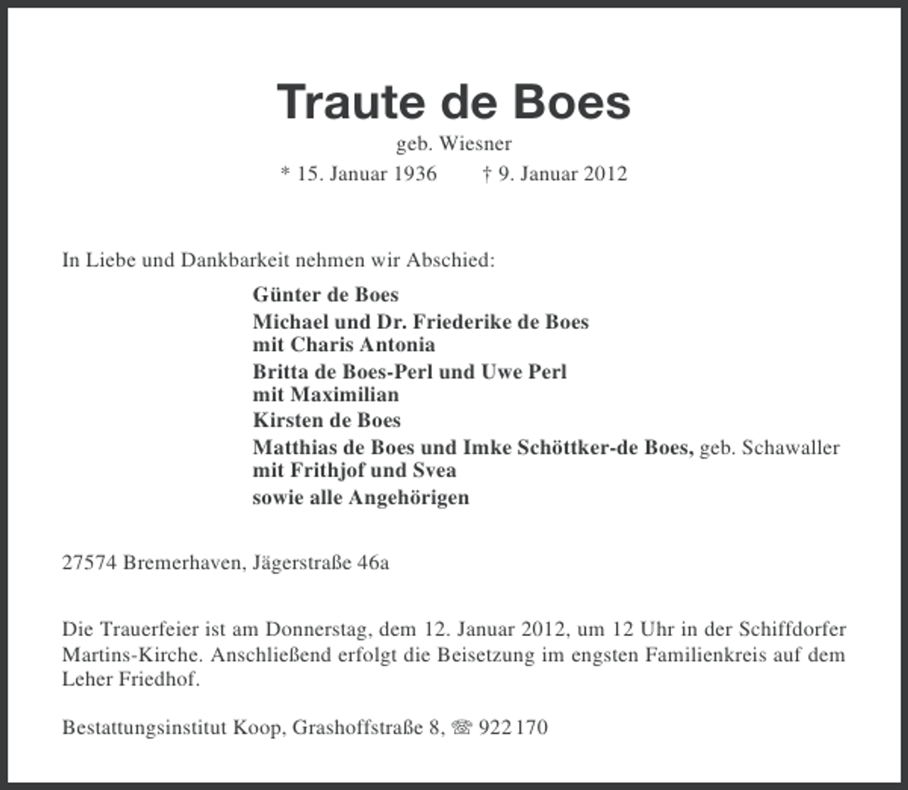 <p>Traute de Boes<br />geb. Wiesner<br />* 15. Januar 1936<br />† 9. Januar 2012</p><p>In Liebe und Dankbarkeit nehmen wir Abschied:<br />Günter de Boes<br />Michael und Dr. Friederike de Boes<br />mit Charis Antonia<br />Britta de Boes-Perl und Uwe Perl<br />mit Maximilian<br />Kirsten de Boes<br />Matthias de Boes und Imke Schöttker-de Boes, geb. Schawaller<br />mit Frithjof und Svea<br />sowie alle Angehörigen<br />27574 Bremerhaven, Jägerstraße 46a<br />Die Trauerfeier ist am Donnerstag, dem 12. Januar 2012, um 12 Uhr in der Schiffdorfer<br />Martins-Kirche. Anschließend erfolgt die Beisetzung im engsten Familienkreis auf dem<br />Leher Friedhof.<br />Bestattungsinstitut Koop, Grashoffstraße 8, 922 170</p>