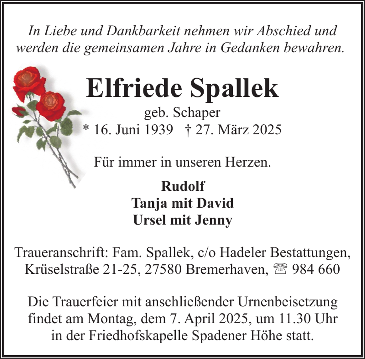 <p>In Liebe und Dankbarkeit nehmen wir Abschied und<br />werden die gemeinsamen Jahre in Gedanken bewahren.</p><p>Elfriede Spallek</p><p>geb. Schaper<br />* 16. Juni 1939 † 27. März 2025<br />Für immer in unseren Herzen.<br />Rudolf<br />Tanja mit David<br />Ursel mit Jenny<br />Traueranschrift: Fam. Spallek, c/o Hadeler Bestattungen,<br />Krüselstraße 21-25, 27580 Bremerhaven, ' 984 660<br />Die Trauerfeier mit anschließender Urnenbeisetzung<br />findet am Montag, dem 7. April 2025, um 11.30 Uhr<br />in der Friedhofskapelle Spadener Höhe statt.</p>