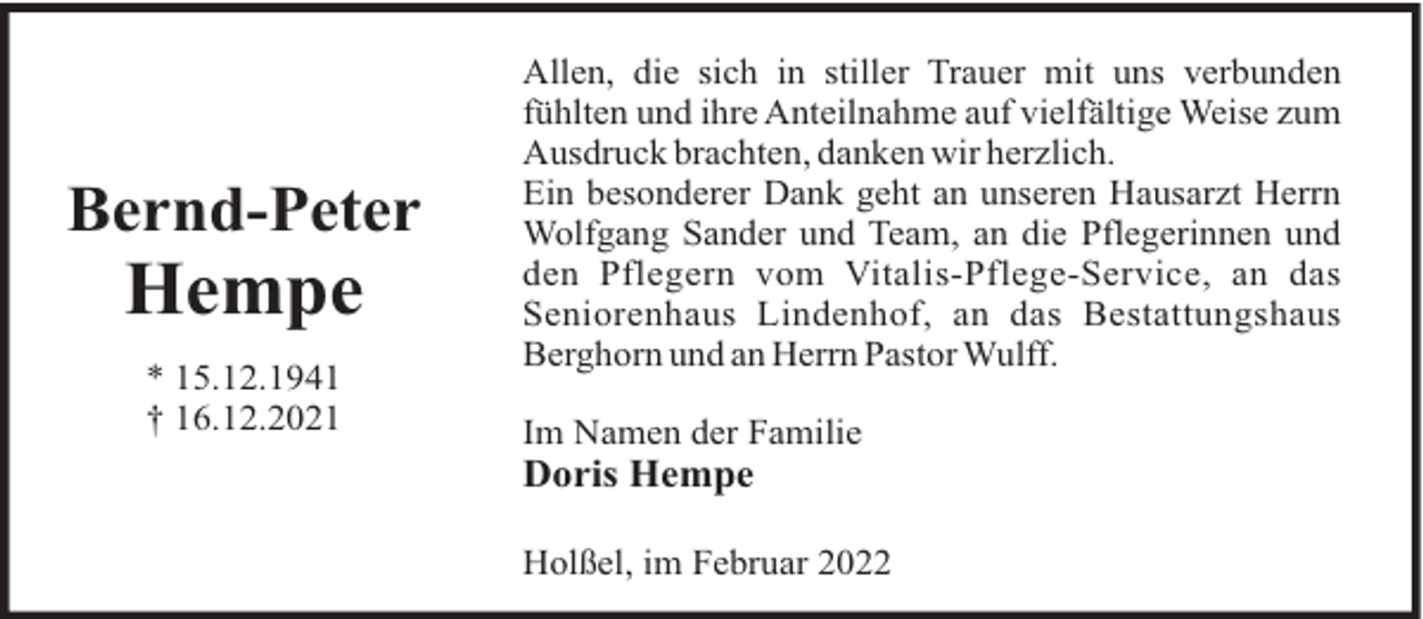 <p>Bernd-Peter</p>
<p>Hempe<br />* 15.12.1941<br />† 16.12.2021</p>
<p>Allen, die sich in stiller Trauer mit uns verbunden<br />fühlten und ihre Anteilnahme auf vielfältige Weise zum<br />Ausdruck brachten, danken wir herzlich.<br />Ein besonderer Dank geht an unseren Hausarzt Herrn<br />Wolfgang Sander und Team, an die Pflegerinnen und<br />den Pflegern vom Vitalis-Pflege-Service, an das<br />Seniorenhaus Lindenhof, an das Bestattungshaus<br />Berghorn und an Herrn Pastor Wulff.<br />Im Namen der Familie</p>
<p>Doris Hempe<br />Holßel, im Februar 2022</p>