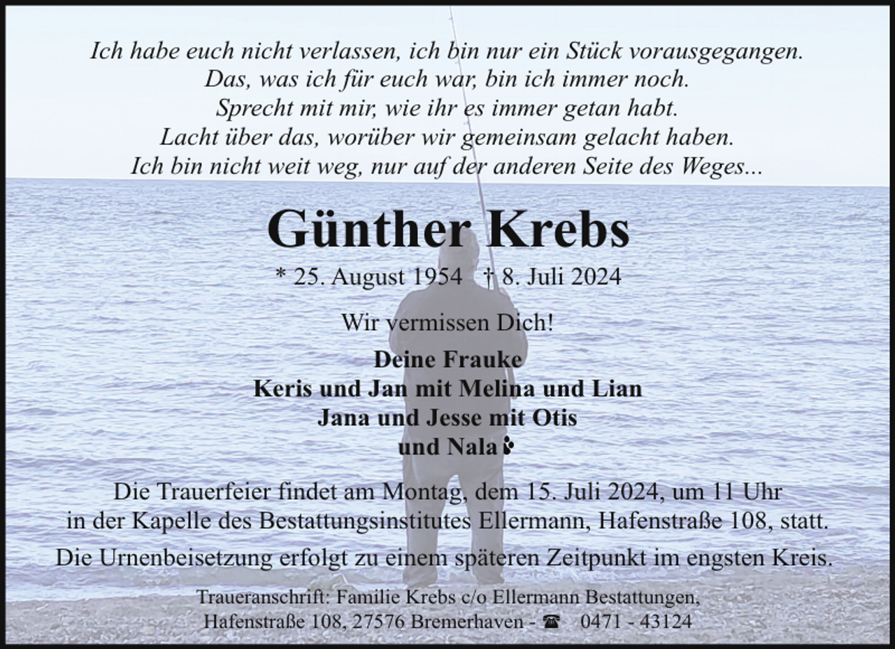<p>Ich habe euch nicht verlassen, ich bin nur ein Stück vorausgegangen.<br />Das, was ich für euch war, bin ich immer noch.<br />Sprecht mit mir, wie ihr es immer getan habt.<br />Lacht über das, worüber wir gemeinsam gelacht haben.<br />Ich bin nicht weit weg, nur auf der anderen Seite des Weges...</p><p>Günther Krebs<br />* 25. August 1954 † 8. Juli 2024</p><p>Wir vermissen Dich!<br />Deine Frauke<br />Keris und Jan mit Melina und Lian<br />Jana und Jesse mit Otis<br />und Nala<br />Die Trauerfeier findet am Montag, dem 15. Juli 2024, um 11 Uhr<br />in der Kapelle des Bestattungsinstitutes Ellermann, Hafenstraße 108, statt.<br />Die Urnenbeisetzung erfolgt zu einem späteren Zeitpunkt im engsten Kreis.<br />Traueranschrift: Familie Krebs c/o Ellermann Bestattungen,<br />Hafenstraße 108, 27576 Bremerhaven - ( 0471 - 43124</p>