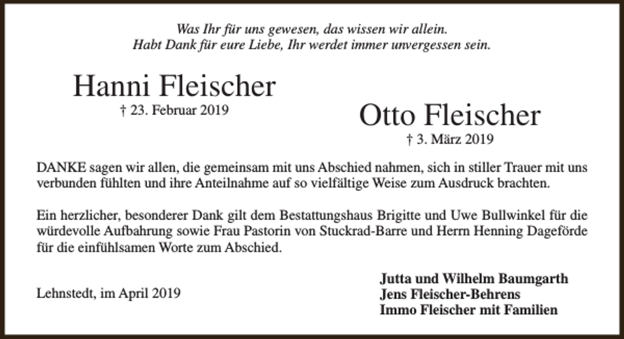 <p>Was Ihr für uns gewesen, das wissen wir allein.<br />Habt Dank für eure Liebe, Ihr werdet immer unvergessen sein.</p><p>Hanni Fleischer<br />† 23. Februar 2019</p><p>Otto Fleischer<br />† 3. März 2019</p><p>DANKE sagen wir allen, die gemeinsam mit uns Abschied nahmen, sich in stiller Trauer mit uns<br />verbunden fühlten und ihre Anteilnahme auf so vielfältige Weise zum Ausdruck brachten.<br />Ein herzlicher, besonderer Dank gilt dem Bestattungshaus Brigitte und Uwe Bullwinkel für die<br />würdevolle Aufbahrung sowie Frau Pastorin von Stuckrad-Barre und Herrn Henning Dageförde<br />für die einfühlsamen Worte zum Abschied.<br />Lehnstedt, im April 2019</p><p>Jutta und Wilhelm Baumgarth<br />Jens Fleischer-Behrens<br />Immo Fleischer mit Familien</p>