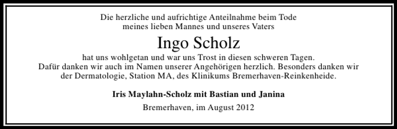 <p>Die herzliche und aufrichtige Anteilnahme beim Tode<br />meines lieben Mannes und unseres Vaters</p><p>Ingo Scholz</p><p>hat uns wohlgetan und war uns Trost in diesen schweren Tagen.<br />Dafür danken wir auch im Namen unserer Angehörigen herzlich. Besonders danken wir<br />der Dermatologie, Station MA, des Klinikums Bremerhaven-Reinkenheide.<br />Iris Maylahn-Scholz mit Bastian und Janina<br />Bremerhaven, im August 2012</p>