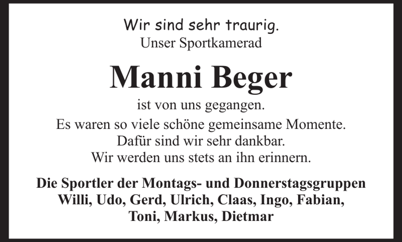 <p>Wir sind sehr traurig.<br />Unser Sportkamerad</p><p>Manni Beger<br />ist von uns gegangen.<br />Es waren so viele schöne gemeinsame Momente.<br />Dafür sind wir sehr dankbar.<br />Wir werden uns stets an ihn erinnern.<br />Die Sportler der Montags- und Donnerstagsgruppen<br />Willi, Udo, Gerd, Ulrich, Claas, Ingo, Fabian,<br />Toni, Markus, Dietmar</p>