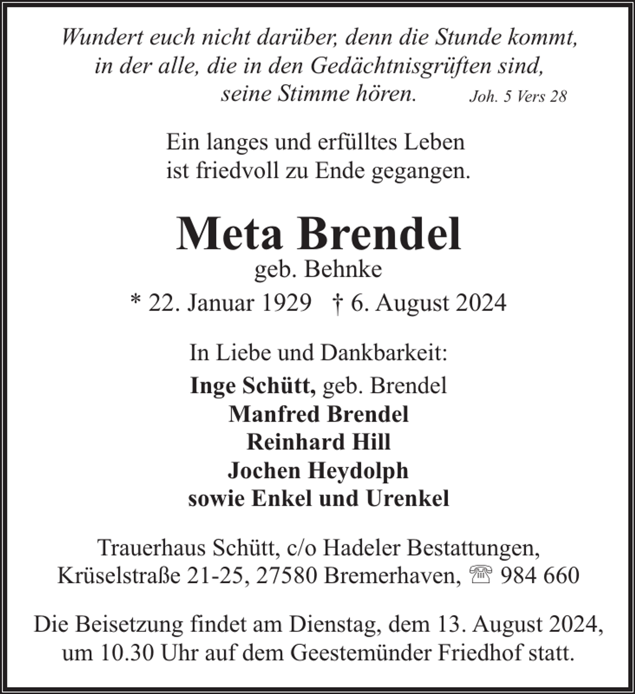 <p>Wundert euch nicht darüber, denn die Stunde kommt,<br />in der alle, die in den Gedächtnisgrüften sind,<br />seine Stimme hören.<br />Joh. 5 Vers 28<br />Ein langes und erfülltes Leben<br />ist friedvoll zu Ende gegangen.</p><p>Meta Brendel</p><p>geb. Behnke<br />* 22. Januar 1929 † 6. August 2024<br />In Liebe und Dankbarkeit:<br />Inge Schütt, geb. Brendel<br />Manfred Brendel<br />Reinhard Hill<br />Jochen Heydolph<br />sowie Enkel und Urenkel<br />Trauerhaus Schütt, c/o Hadeler Bestattungen,<br />Krüselstraße 21-25, 27580 Bremerhaven, ' 984 660<br />Die Beisetzung findet am Dienstag, dem 13. August 2024,<br />um 10.30 Uhr auf dem Geestemünder Friedhof statt.</p>