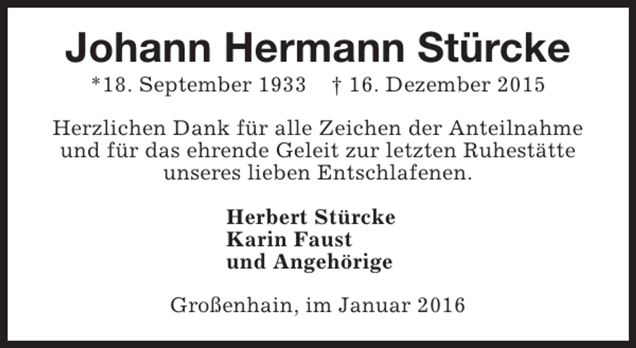 <p>Johann Hermann Stürcke<br />*18. September 1933</p><p>† 16. Dezember 2015</p><p>Herzlichen Dank für alle Zeichen der Anteilnahme<br />und für das ehrende Geleit zur letzten Ruhestätte<br />unseres lieben Entschlafenen.<br />Herbert Stürcke<br />Karin Faust<br />und Angehörige<br />Großenhain, im Januar 2016</p>