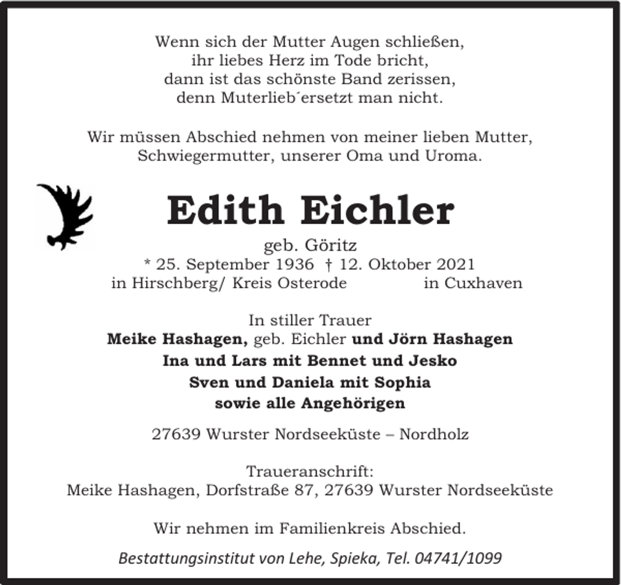 <p>Wenn sich der Mutter Augen schließen,<br />ihr liebes Herz im Tode bricht,<br />dann ist das schönste Band zerissen,<br />denn Muterlieb´ersetzt man nicht.<br />Wir müssen Abschied nehmen von meiner lieben Mutter,<br />Schwiegermutter, unserer Oma und Uroma.</p><p>Edith Eichler<br />geb. Göritz</p><p>* 25. September 1936 † 12. Oktober 2021<br />in Hirschberg/ Kreis Osterode<br />in Cuxhaven<br />In stiller Trauer<br />Meike Hashagen, geb. Eichler und Jörn Hashagen<br />Ina und Lars mit Bennet und Jesko<br />Sven und Daniela mit Sophia<br />sowie alle Angehörigen<br />27639 Wurster Nordseeküste – Nordholz<br />Traueranschrift:<br />Meike Hashagen, Dorfstraße 87, 27639 Wurster Nordseeküste<br />Wir nehmen im Familienkreis Abschied.</p><p>Bestattungsinstitut von Lehe, Spieka, Tel. 04741/1099</p>