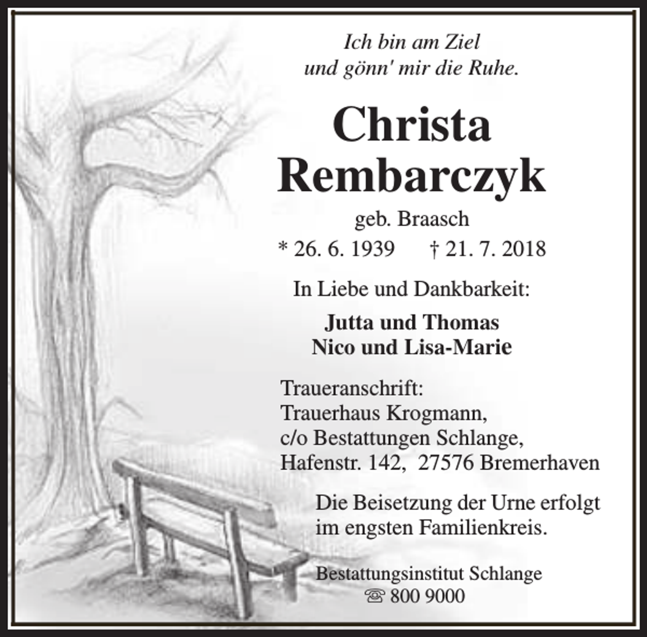 <p>Ich bin am Ziel<br />und gönn' mir die Ruhe.</p><p>Christa<br />Rembarczyk<br />geb. Braasch<br />* 26. 6. 1939<br />† 21. 7. 2018<br />In Liebe und Dankbarkeit:<br />Jutta und Thomas<br />Nico und Lisa-Marie<br />Traueranschrift:<br />Trauerhaus Krogmann,<br />c/o Bestattungen Schlange,<br />Hafenstr. 142, 27576 Bremerhaven<br />Die Beisetzung der Urne erfolgt<br />im engsten Familienkreis.<br />Bestattungsinstitut Schlange<br />s 800 9000</p>
