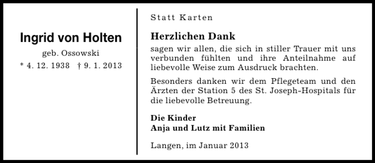 <p>S t a t t K a rt e n</p><p>Ingrid von Holten<br />geb. Ossowski<br />* 4. 12. 1938 † 9. 1. 2013</p><p>Herzlichen Dank</p><p>sagen wir allen, die sich in stiller Trauer mit uns<br />verbunden fühlten und ihre Anteilnahme auf<br />liebevolle Weise zum Ausdruck brachten.<br />Besonders danken wir dem Pflegeteam und den<br />Ärzten der Station 5 des St. Joseph-Hospitals für<br />die liebevolle Betreuung.<br />Die Kinder<br />Anja und Lutz mit Familien<br />Langen, im Januar 2013</p>