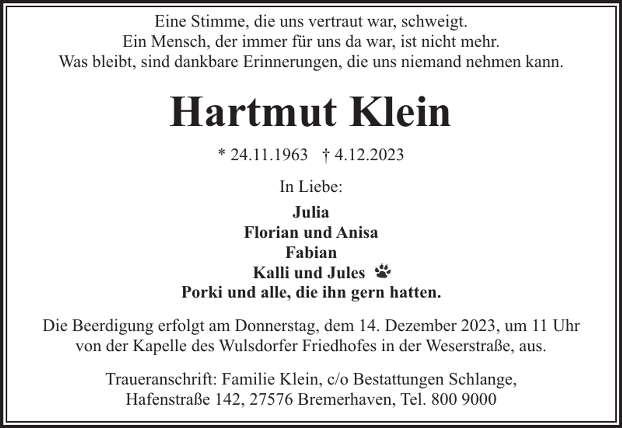 <p>Eine Stimme, die uns vertraut war, schweigt.<br />Ein Mensch, der immer für uns da war, ist nicht mehr.<br />Was bleibt, sind dankbare Erinnerungen, die uns niemand nehmen kann.</p><p>Hartmut Klein<br />* 24.11.1963 † 4.12.2023<br />In Liebe:<br />Julia<br />Florian und Anisa<br />Fabian<br />Kalli und Jules<br />Porki und alle, die ihn gern hatten.<br />Die Beerdigung erfolgt am Donnerstag, dem 14. Dezember 2023, um 11 Uhr<br />von der Kapelle des Wulsdorfer Friedhofes in der Weserstraße, aus.<br />Traueranschrift: Familie Klein, c/o Bestattungen Schlange,<br />Hafenstraße 142, 27576 Bremerhaven, Tel. 800 9000</p>