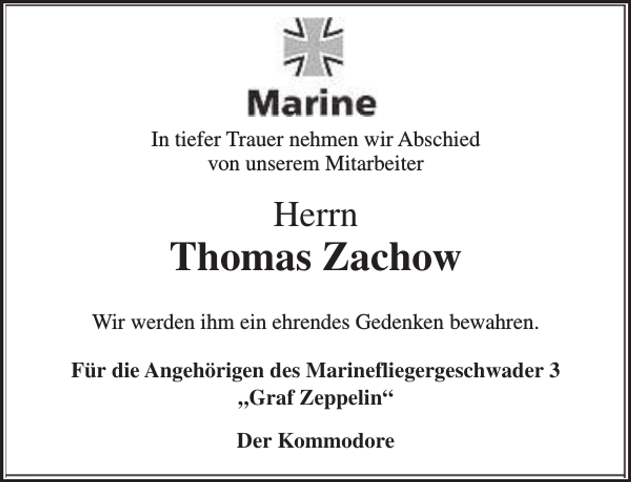 <p>In tiefer Trauer nehmen wir Abschied<br />von unserem Mitarbeiter</p><p>Herrn</p><p>Thomas Zachow<br />Wir werden ihm ein ehrendes Gedenken bewahren.<br />Für die Angehörigen des Marinefliegergeschwader 3<br />„Graf Zeppelin“<br />Der Kommodore</p>