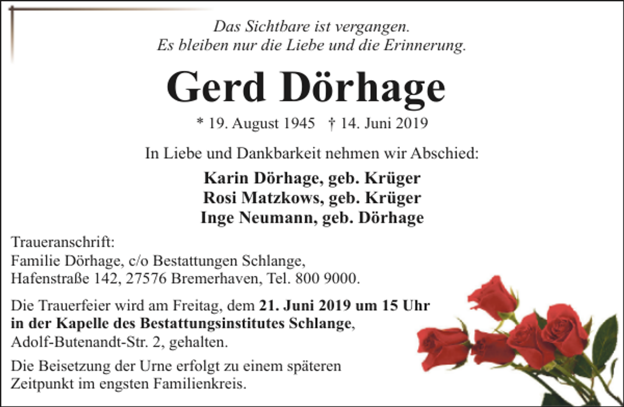 <p>Das Sichtbare ist vergangen.<br />Es bleiben nur die Liebe und die Erinnerung.</p><p>Gerd Dörhage<br />* 19. August 1945 † 14. Juni 2019</p><p>In Liebe und Dankbarkeit nehmen wir Abschied:<br />Karin Dörhage, geb. Krüger<br />Rosi Matzkows, geb. Krüger<br />Inge Neumann, geb. Dörhage<br />Traueranschrift:<br />Familie Dörhage, c/o Bestattungen Schlange,<br />Hafenstraße 142, 27576 Bremerhaven, Tel. 800 9000.<br />Die Trauerfeier wird am Freitag, dem 21. Juni 2019 um 15 Uhr<br />in der Kapelle des Bestattungsinstitutes Schlange,<br />Adolf-Butenandt-Str. 2, gehalten.<br />Die Beisetzung der Urne erfolgt zu einem späteren<br />Zeitpunkt im engsten Familienkreis.</p>