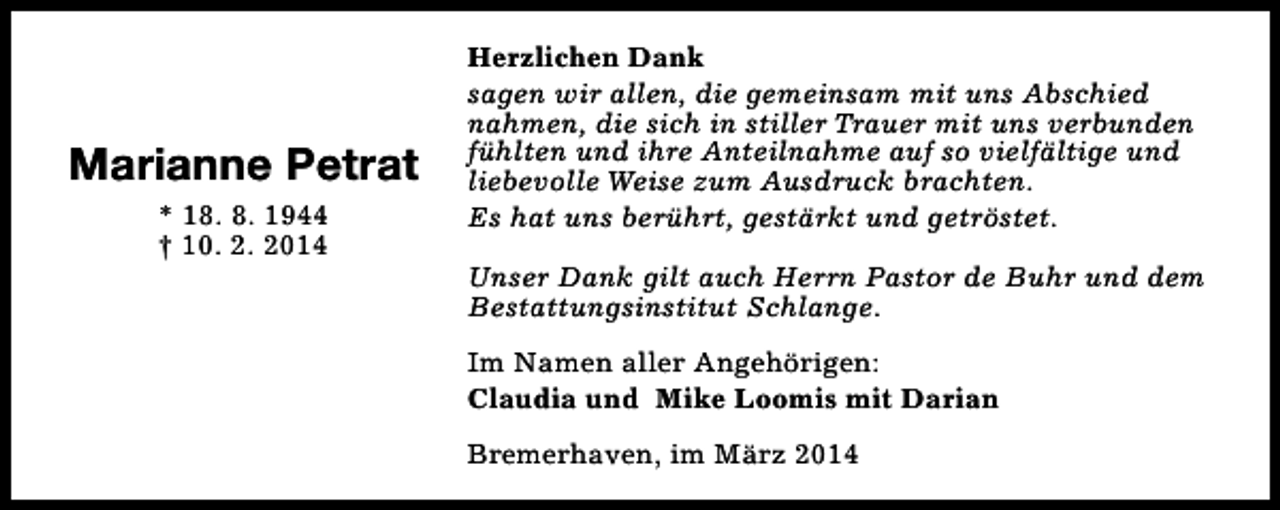 <p>Marianne Petrat<br />* 18. 8. 1944<br />† 10. 2. 2014</p><p>Herzlichen Dank<br />sagen wir allen, die gemeinsam mit uns Abschied<br />nahmen, die sich in stiller Trauer mit uns verbunden<br />fühlten und ihre Anteilnahme auf so vielfältige und<br />liebevolle Weise zum Ausdruck brachten.<br />Es hat uns berührt, gestärkt und getröstet.<br />Unser Dank gilt auch Herrn Pastor de Buhr und dem<br />Bestattungsinstitut Schlange.<br />Im Namen aller Angehörigen:<br />Claudia und Mike Loomis mit Darian<br />Bremerhaven, im März 2014</p>